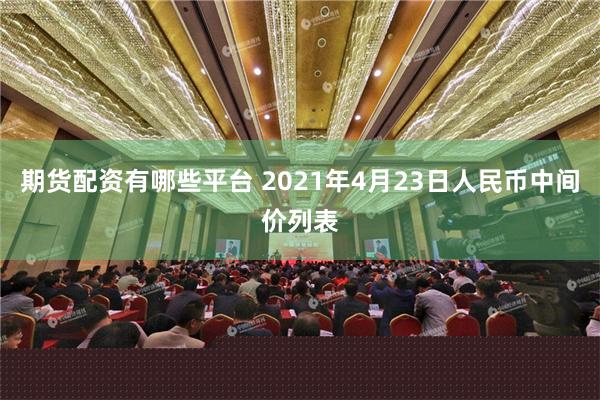 期货配资有哪些平台 2021年4月23日人民币中间价列表