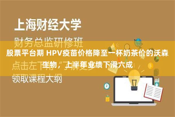 股票平台期 HPV疫苗价格降至一杯奶茶价的沃森生物，上半年业绩下滑六成