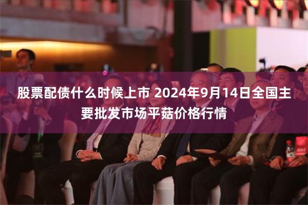 股票配债什么时候上市 2024年9月14日全国主要批发市场平菇价格行情