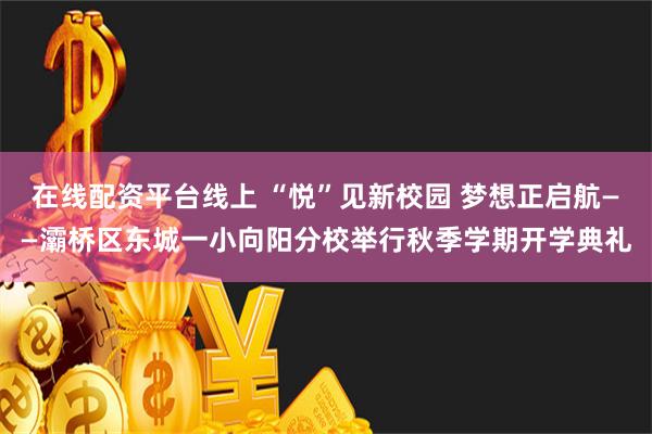 在线配资平台线上 “悦”见新校园 梦想正启航——灞桥区东城一小向阳分校举行秋季学期开学典礼