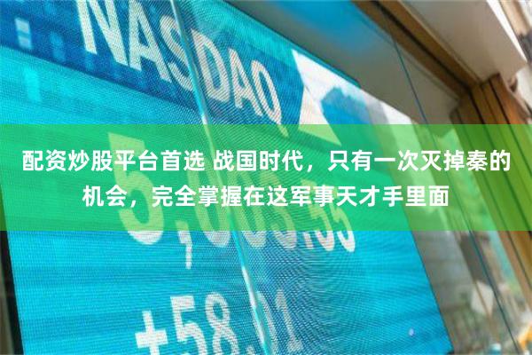 配资炒股平台首选 战国时代，只有一次灭掉秦的机会，完全掌握在这军事天才手里面