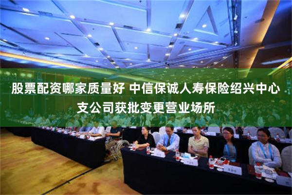 股票配资哪家质量好 中信保诚人寿保险绍兴中心支公司获批变更营业场所