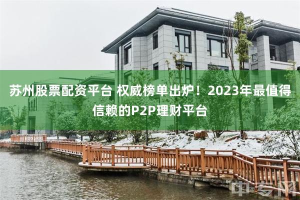 苏州股票配资平台 权威榜单出炉！2023年最值得信赖的P2P理财平台