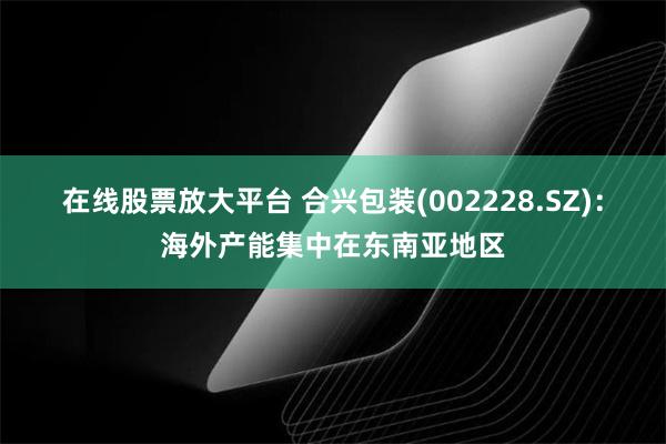 在线股票放大平台 合兴包装(002228.SZ)：海外产能集中在东南亚地区