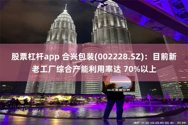 股票杠杆app 合兴包装(002228.SZ)：目前新老工厂综合产能利用率达 70%以上