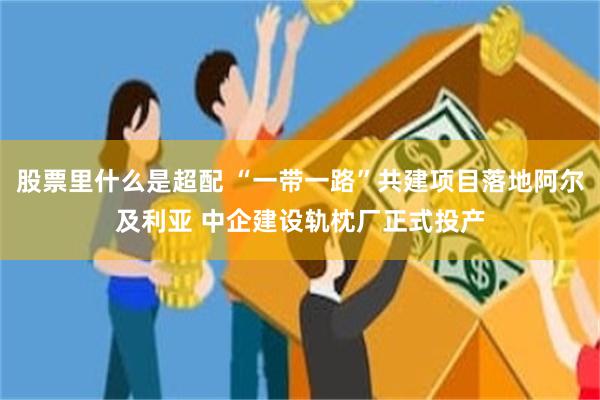 股票里什么是超配 “一带一路”共建项目落地阿尔及利亚 中企建设轨枕厂正式投产