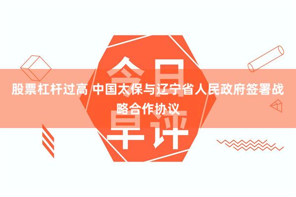 股票杠杆过高 中国太保与辽宁省人民政府签署战略合作协议