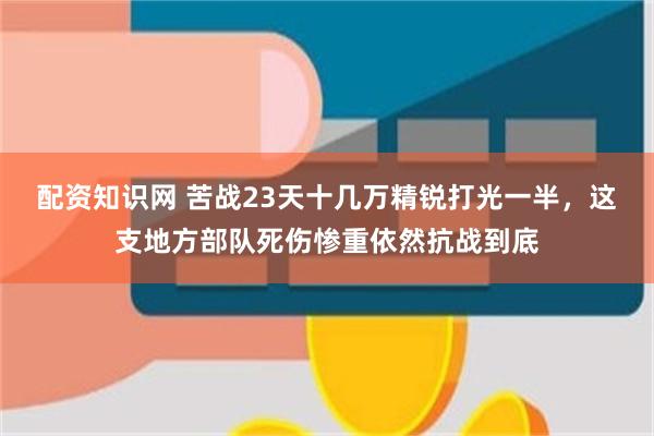 配资知识网 苦战23天十几万精锐打光一半，这支地方部队死伤惨重依然抗战到底