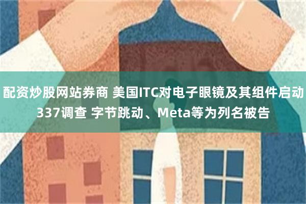 配资炒股网站券商 美国ITC对电子眼镜及其组件启动337调查 字节跳动、Meta等为列名被告