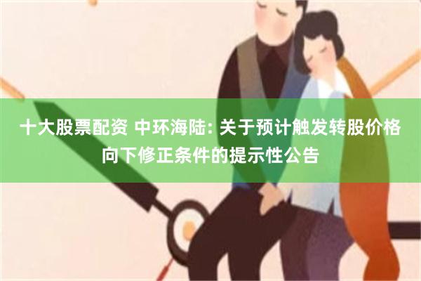 十大股票配资 中环海陆: 关于预计触发转股价格向下修正条件的提示性公告