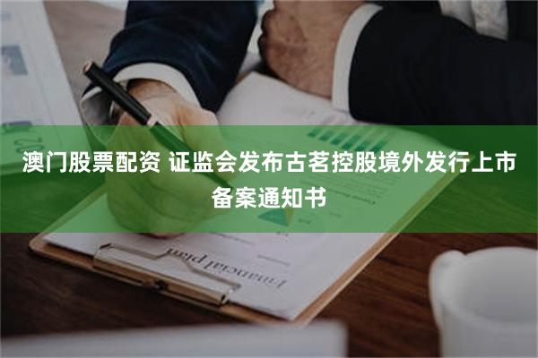 澳门股票配资 证监会发布古茗控股境外发行上市备案通知书