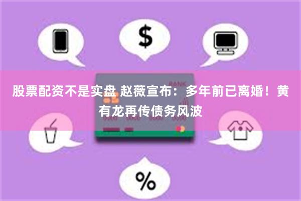 股票配资不是实盘 赵薇宣布：多年前已离婚！黄有龙再传债务风波