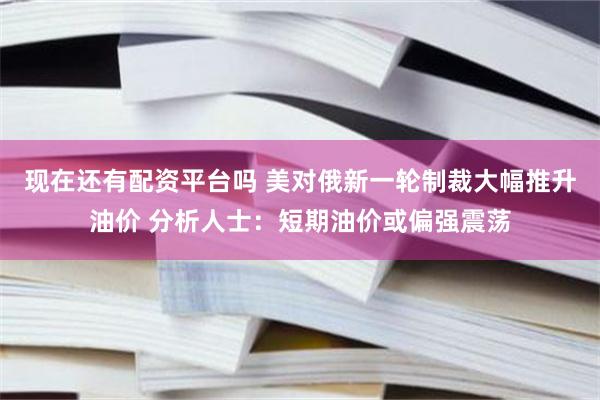 现在还有配资平台吗 美对俄新一轮制裁大幅推升油价 分析人士：短期油价或偏强震荡