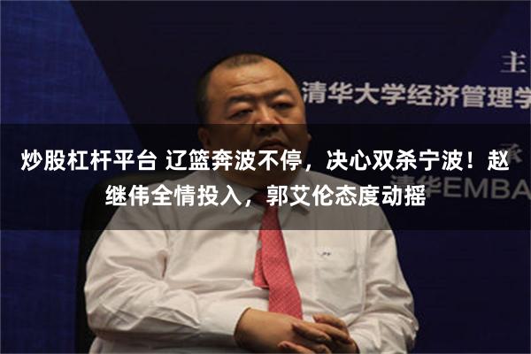 炒股杠杆平台 辽篮奔波不停，决心双杀宁波！赵继伟全情投入，郭艾伦态度动摇