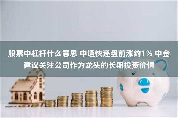 股票中杠杆什么意思 中通快递盘前涨约1% 中金建议关注公司作为龙头的长期投资价值