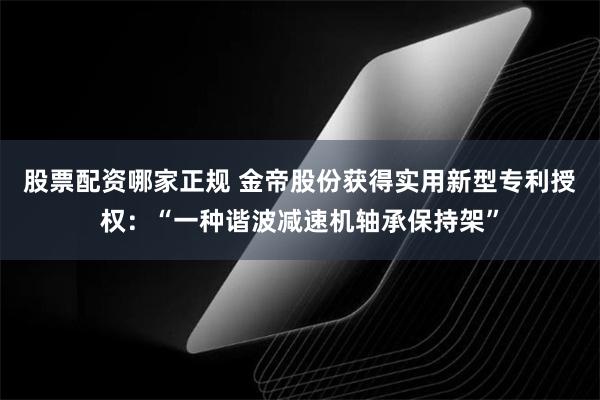 股票配资哪家正规 金帝股份获得实用新型专利授权：“一种谐波减速机轴承保持架”