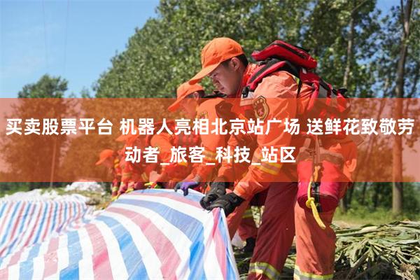 买卖股票平台 机器人亮相北京站广场 送鲜花致敬劳动者_旅客_科技_站区