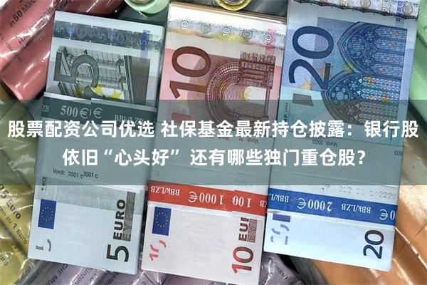 股票配资公司优选 社保基金最新持仓披露：银行股依旧“心头好” 还有哪些独门重仓股？